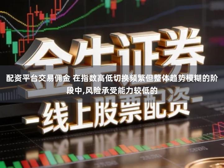 配资平台交易佣金 在指数高低切换频繁但整体趋势模糊的阶段中,风险承受能力较低的