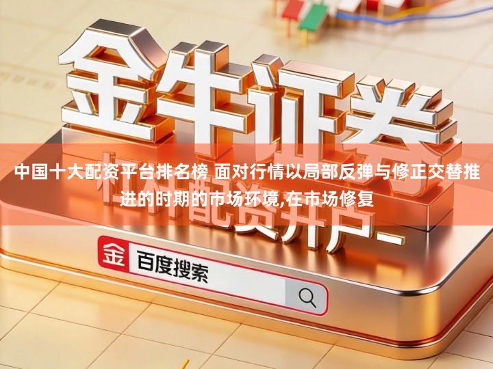 中国十大配资平台排名榜 面对行情以局部反弹与修正交替推进的时期的市场环境,在市场修复