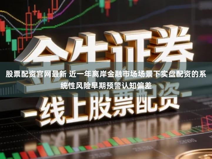 股票配资官网最新 近一年离岸金融市场场景下实盘配资的系统性风险早期预警认知偏差