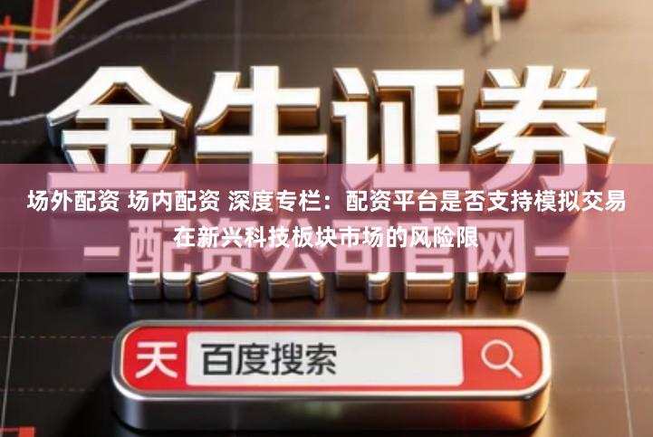 场外配资 场内配资 深度专栏：配资平台是否支持模拟交易在新兴科技板块市场的风险限