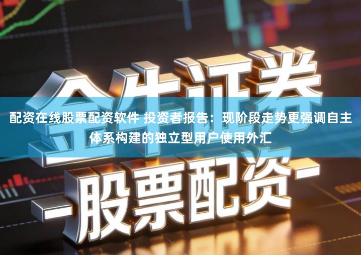 配资在线股票配资软件 投资者报告：现阶段走势更强调自主体系构建的独立型用户使用外汇